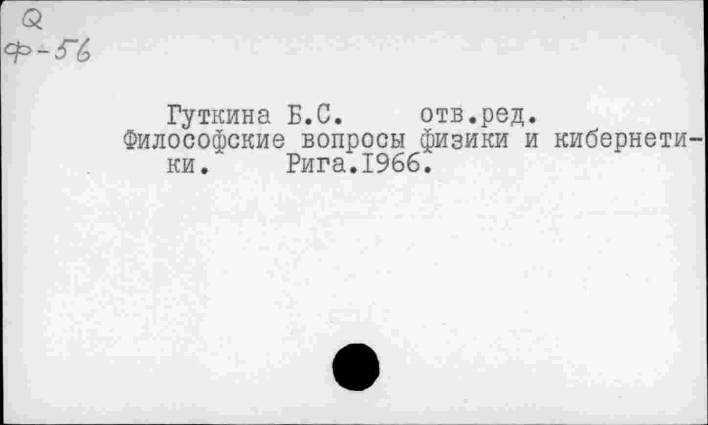 ﻿Гуткина Б.С. отв.ред.
Философские вопросы физики и кибернети ки. Рига.1966.